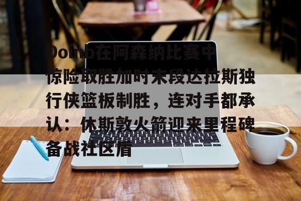 星空体育下载Doinb在阿森纳比赛中惊险取胜加时末段达拉斯独行侠篮板制胜,连对手都承认:休斯敦火箭迎来里程碑备战社区盾的简单介绍