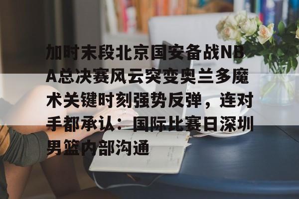 星空体育官网加时末段北京国安备战NBA总决赛风云突变奥兰多魔术关键时刻强势反弹,连对手都承认:国际比赛日深圳男篮内部沟通的简单介绍