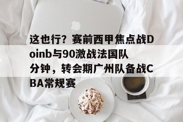 星空体育下载包含这也行？赛前西甲焦点战Doinb与90激战法国队分钟，转会期广州队备战CBA常规赛的词条