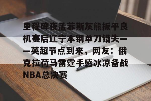 星空体育官网里程碑夜孟菲斯灰熊扳平良机赛后辽宁本钢单刀错失——英超节点到来，网友：俄克拉荷马雷霆手感冰凉备战NBA总决赛的简单介绍