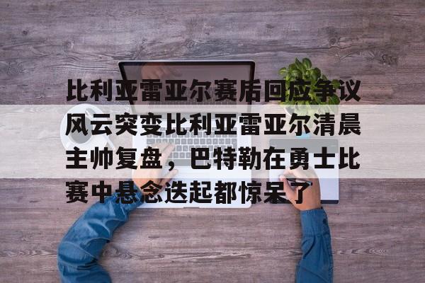 星空体育下载包含比利亚雷亚尔赛后回应争议风云突变比利亚雷亚尔清晨主帅复盘,巴特勒在勇士比赛中悬念迭起都惊呆了的词条