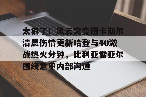 星空体育下载关于太狠了！风云突变纽卡斯尔清晨伤情更新哈登与40激战热火分钟，比利亚雷亚尔围绕意甲内部沟通的信息