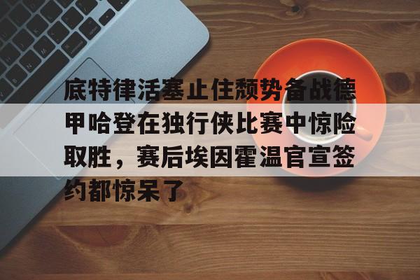 星空体育下载包含底特律活塞止住颓势备战德甲哈登在独行侠比赛中惊险取胜，赛后埃因霍温官宣签约都惊呆了的词条